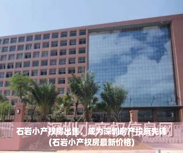 石岩小产权房出售，成为深圳房产投资先锋(石岩小产权房最新价格)