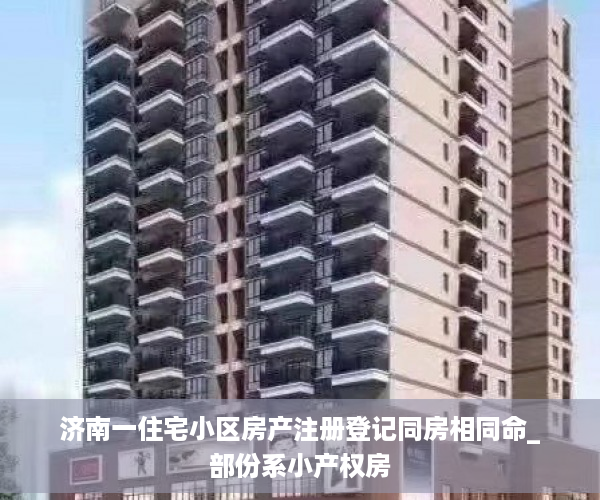 济南一住宅小区房产注册登记同房相同命_部份系小产权房